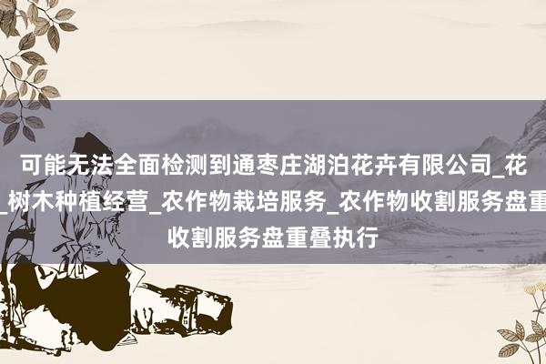 可能无法全面检测到通枣庄湖泊花卉有限公司_花卉种植_树木种植经营_农作物栽培服务_农作物收割服务盘重叠执行
